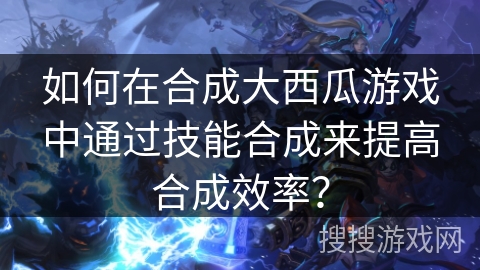 如何在合成大西瓜游戏中通过技能合成来提高合成效率? 如何在合成大西瓜游戏中通过技能合成来提高合成效率?