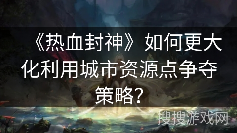 《热血封神》如何更大化利用城市资源点争夺策略？