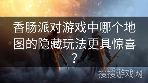 香肠派对游戏中哪个地图的隐藏玩法更具惊喜？