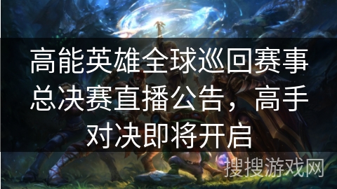高能英雄全球巡回赛事总决赛直播公告，高手对决即将开启