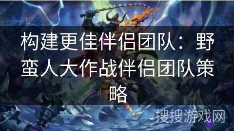 构建更佳伴侣团队：野蛮人大作战伴侣团队策略