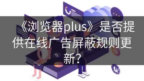 《浏览器plus》是否提供在线广告屏蔽规则更新？