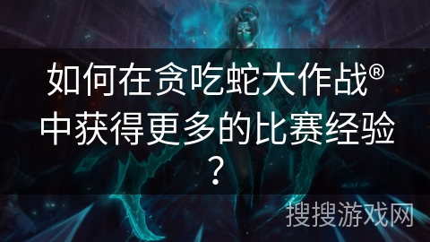 如何在贪吃蛇大作战®中获得更多的比赛经验？