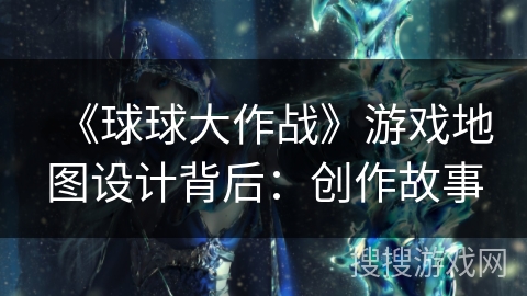 《球球大作战》游戏地图设计背后：创作故事