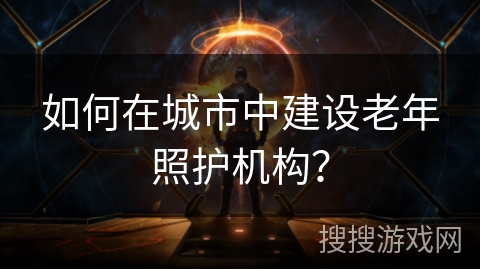 如何在城市中建设老年照护机构？