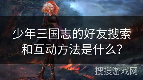 少年三国志的好友搜索和互动方法是什么？