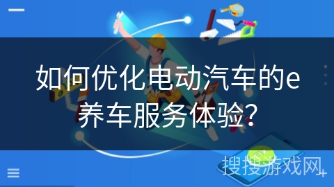 如何优化电动汽车的e养车服务体验？