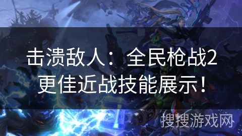 击溃敌人：全民枪战2更佳近战技能展示！
