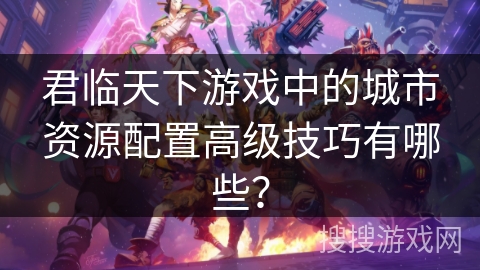 君临天下游戏中的城市资源配置高级技巧有哪些？