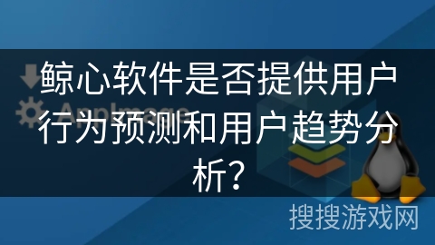 鲸心软件是否提供用户行为预测和用户趋势分析？