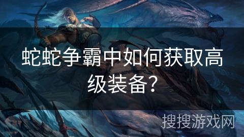 蛇蛇争霸中如何获取高级装备？