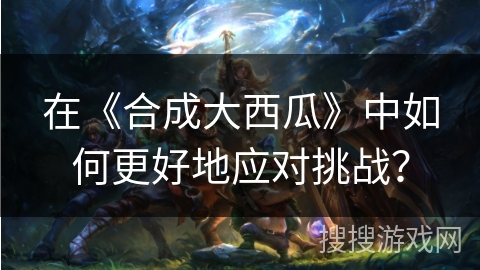 在《合成大西瓜》中如何更好地应对挑战? 在《合成大西瓜》中如何更好地应对挑战?