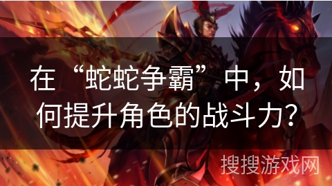 在“蛇蛇争霸”中，如何提升角色的战斗力？