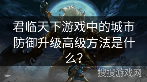 君临天下游戏中的城市防御升级高级方法是什么？