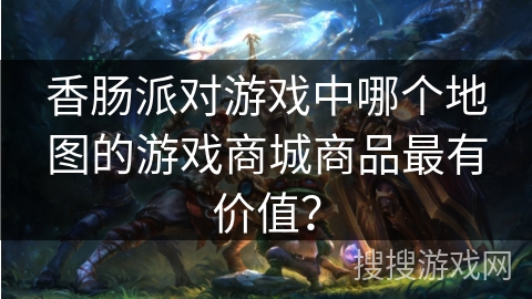 香肠派对游戏中哪个地图的游戏商城商品最有价值？