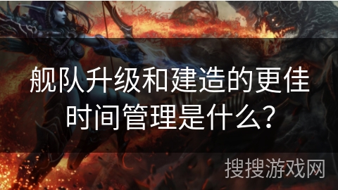 舰队升级和建造的更佳时间管理是什么？