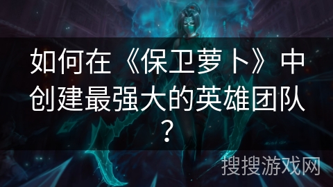 如何在《保卫萝卜》中创建最强大的英雄团队？