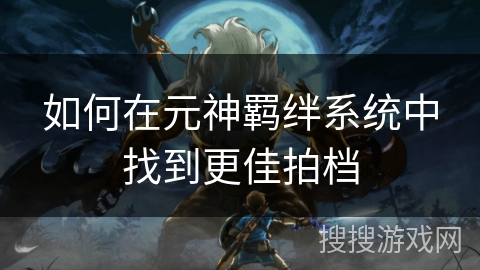 如何在元神羁绊系统中找到更佳拍档