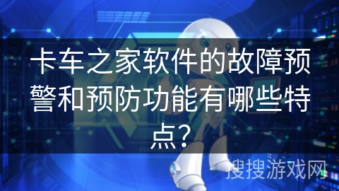 卡车之家软件的故障预警和预防功能有哪些特点？