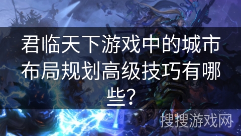 君临天下游戏中的城市布局规划高级技巧有哪些？