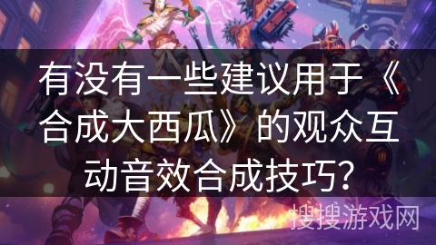 有没有一些建议用于《合成大西瓜》的观众互动音效合成技巧？