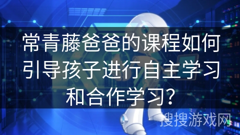常青藤爸爸的课程如何引导孩子进行自主学习和合作学习？
