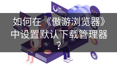 如何在《傲游浏览器》中设置默认下载管理器？