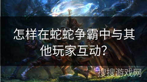 怎样在蛇蛇争霸中与其他玩家互动？