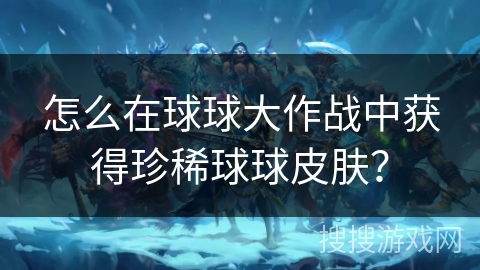怎么在球球大作战中获得珍稀球球皮肤？