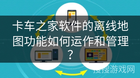 卡车之家软件的离线地图功能如何运作和管理？