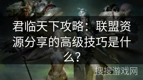君临天下攻略：联盟资源分享的高级技巧是什么？
