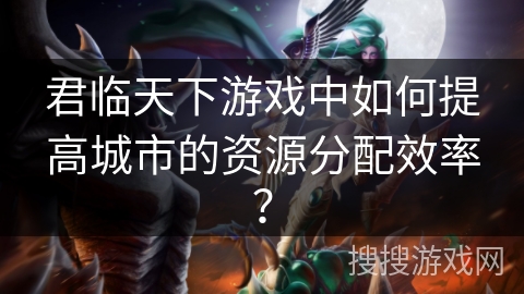 君临天下游戏中如何提高城市的资源分配效率？