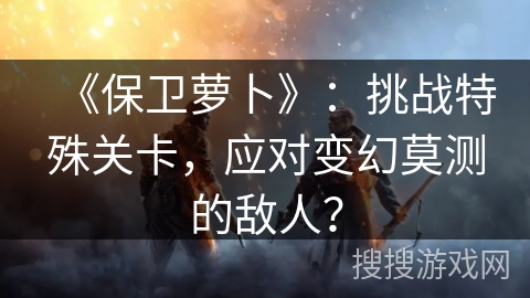 《保卫萝卜》：挑战特殊关卡，应对变幻莫测的敌人？