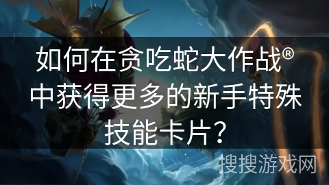 如何在贪吃蛇大作战®中获得更多的新手特殊技能卡片？