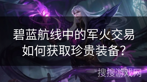 碧蓝航线中的军火交易如何获取珍贵装备？