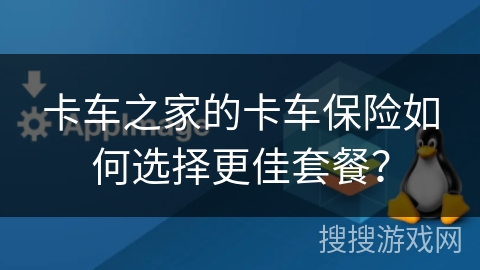 卡车之家的卡车保险如何选择更佳套餐？