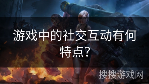 游戏中的社交互动有何特点？