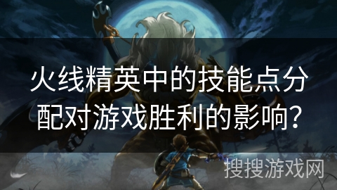 火线精英中的技能点分配对游戏胜利的影响？