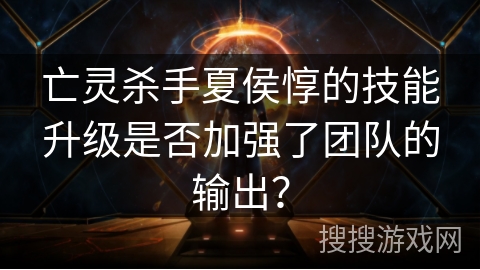 亡灵杀手夏侯惇的技能升级是否加强了团队的输出? 亡灵杀手夏侯惇的技能升级是否加强了团队的输出?