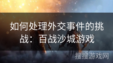 如何处理外交事件的挑战:百战沙城游戏 如何处理外交事件的挑战:百战沙城游戏