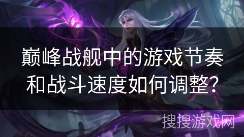 巅峰战舰中的游戏节奏和战斗速度如何调整？