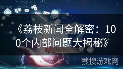 《荔枝新闻全解密：100个内部问题大揭秘》