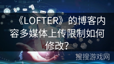 《LOFTER》的博客内容多媒体上传限制如何修改？