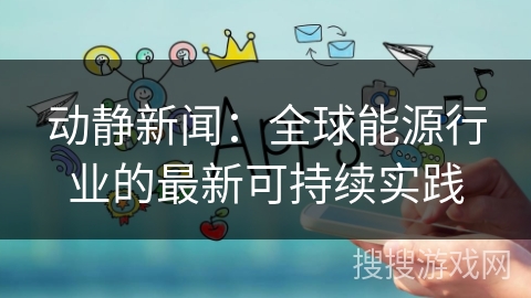 动静新闻：全球能源行业的最新可持续实践