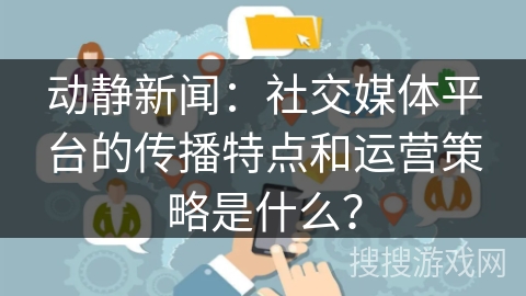 动静新闻：社交媒体平台的传播特点和运营策略是什么？