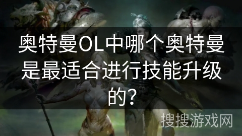 奥特曼OL中哪个奥特曼是最适合进行技能升级的? 奥特曼OL中哪个奥特曼是最适合进行技能升级的?