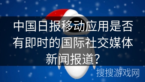 中国日报移动应用是否有即时的国际社交媒体新闻报道？