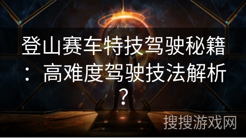 登山赛车特技驾驶秘籍：高难度驾驶技法解析？