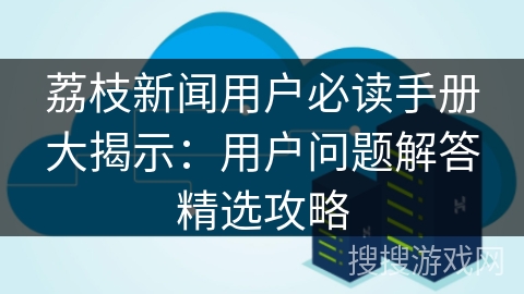 荔枝新闻用户必读手册大揭示：用户问题解答精选攻略