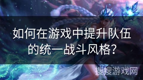 如何在游戏中提升队伍的统一战斗风格？